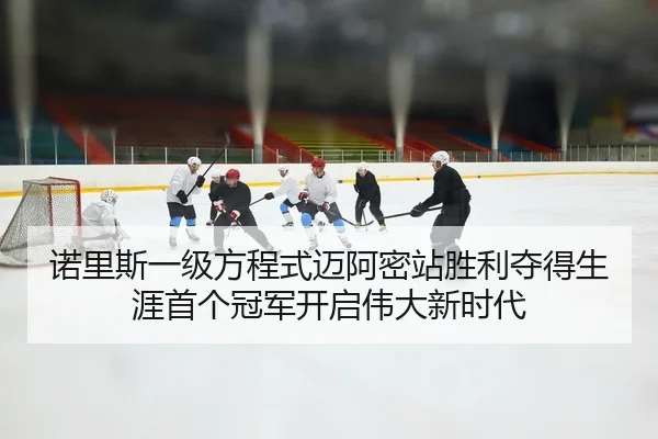 诺里斯一级方程式迈阿密站胜利夺得生涯首个冠军开启伟大新时代