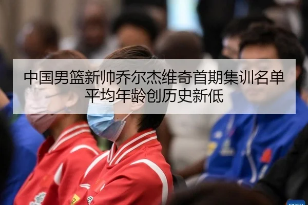 中国男篮新帅乔尔杰维奇首期集训名单平均年龄创历史新低